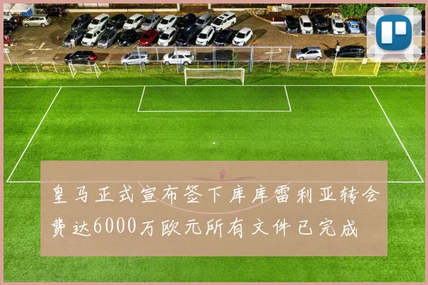 皇马正式宣布签下库库雷利亚转会费达6000万欧元所有文件已完成