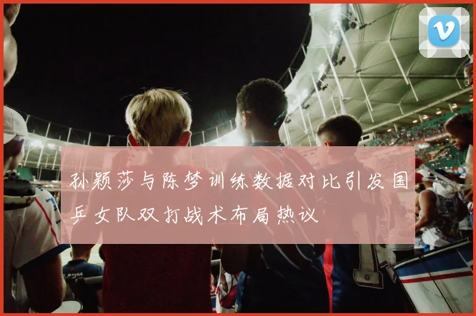 孙颖莎与陈梦训练数据对比引发国乒女队双打战术布局热议