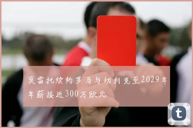 莫雷托续约罗马与切利克至2029年年薪接近300万欧元