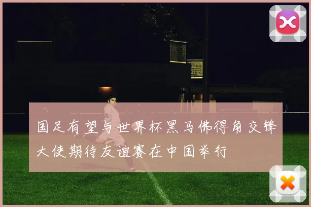 国足有望与世界杯黑马佛得角交锋大使期待友谊赛在中国举行
