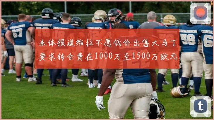 米体报道维拉不愿低价出售大马丁要求转会费在1000万至1500万欧元之间
