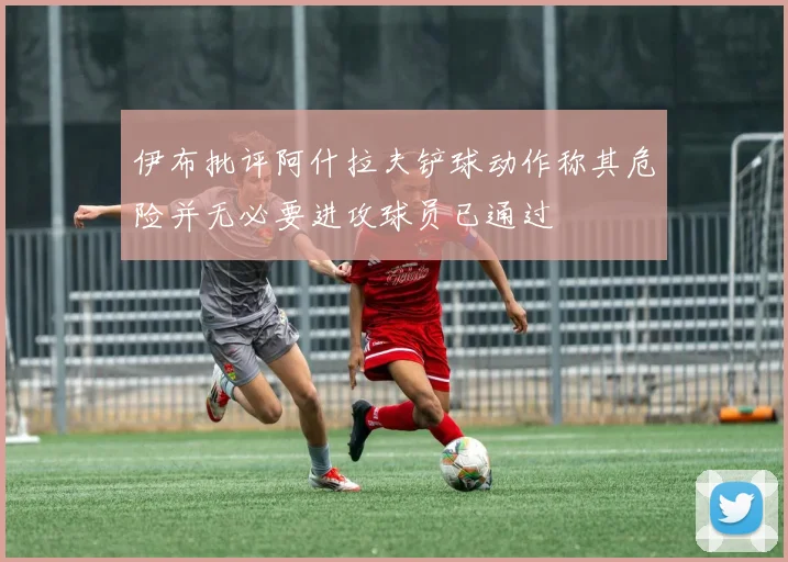 伊布批评阿什拉夫铲球动作称其危险并无必要进攻球员已通过