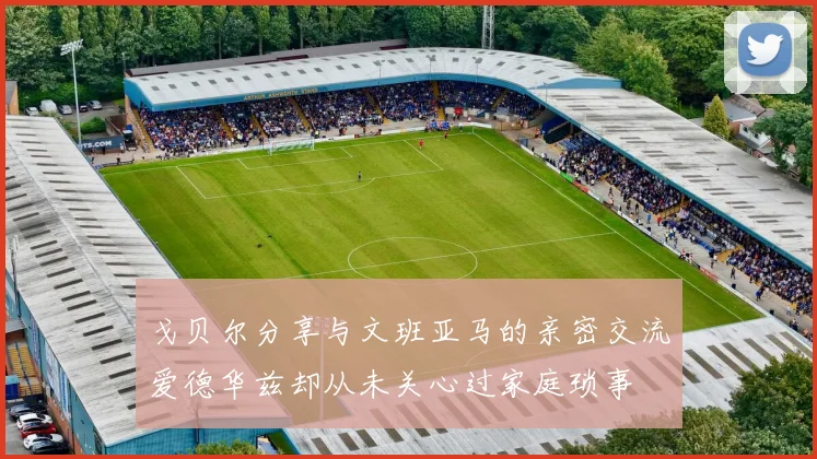 戈贝尔分享与文班亚马的亲密交流爱德华兹却从未关心过家庭琐事