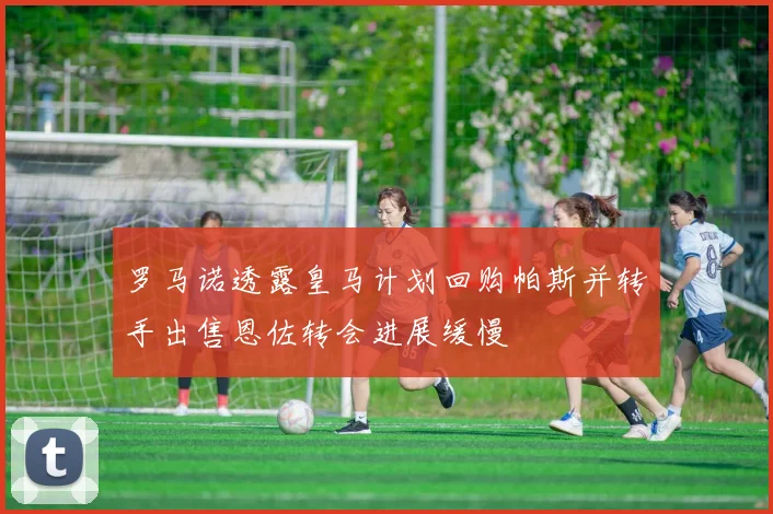 罗马诺透露皇马计划回购帕斯并转手出售恩佐转会进展缓慢