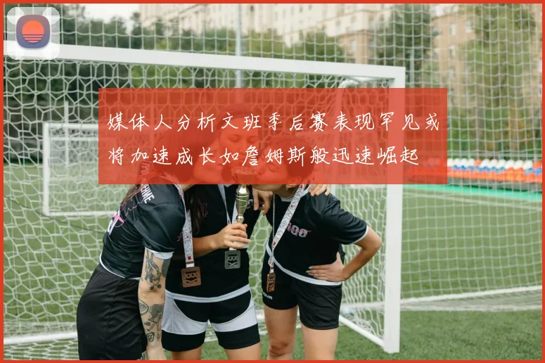 媒体人分析文班季后赛表现罕见或将加速成长如詹姆斯般迅速崛起