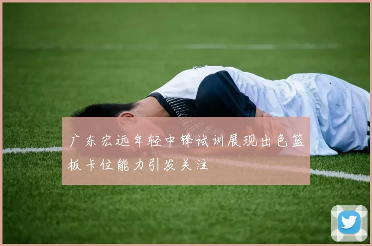 广东宏远年轻中锋试训展现出色篮板卡位能力引发关注