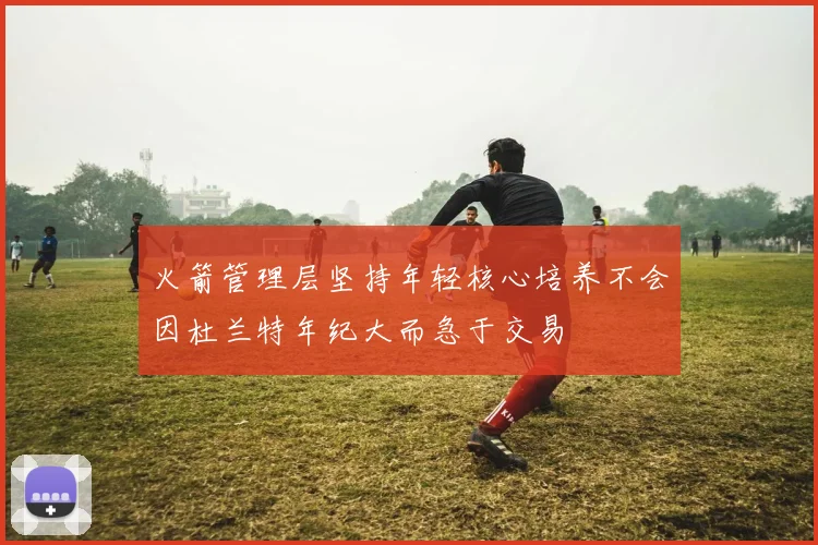 火箭管理层坚持年轻核心培养不会因杜兰特年纪大而急于交易