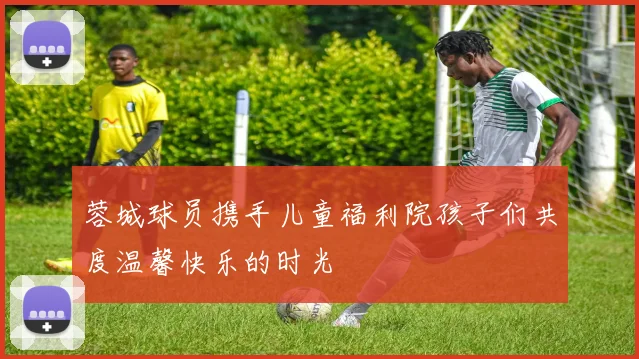 蓉城球员携手儿童福利院孩子们共度温馨快乐的时光