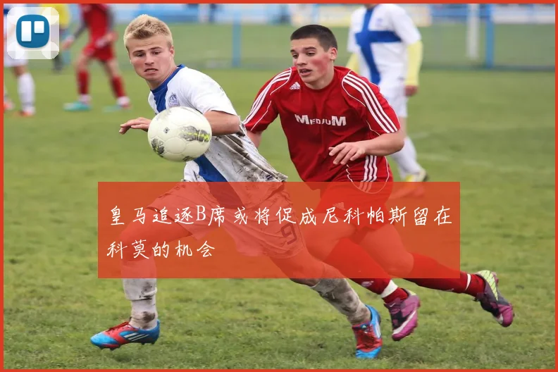 皇马追逐B席或将促成尼科帕斯留在科莫的机会
