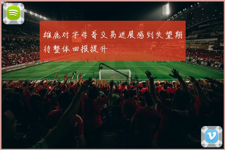 雄鹿对字母哥交易进展感到失望期待整体回报提升