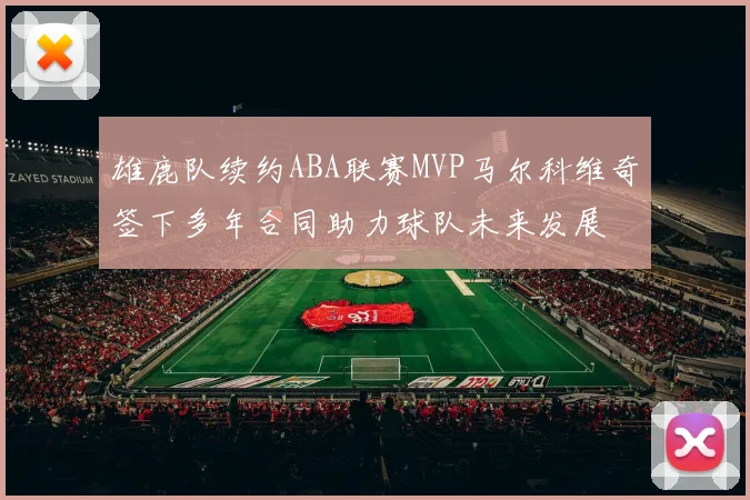 雄鹿队续约ABA联赛MVP马尔科维奇签下多年合同助力球队未来发展