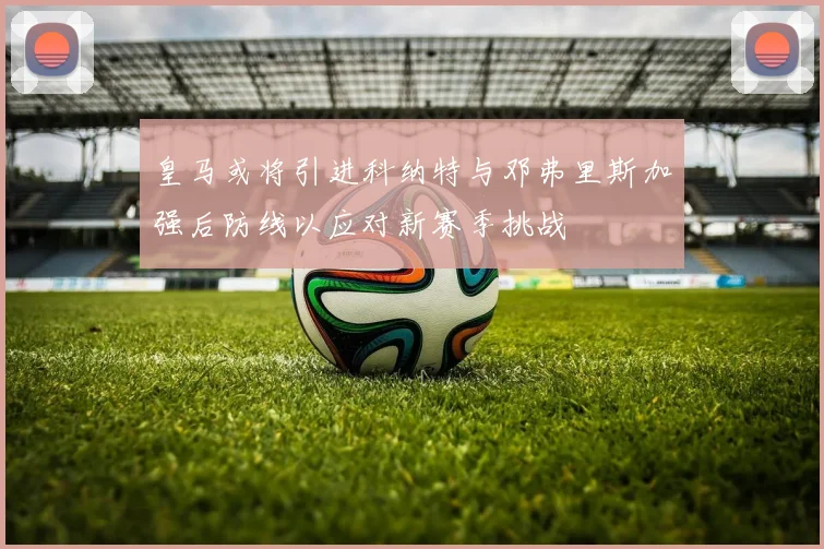 皇马或将引进科纳特与邓弗里斯加强后防线以应对新赛季挑战