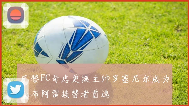 巴黎FC考虑更换主帅罗塞尼尔成为孔布阿雷接替者首选