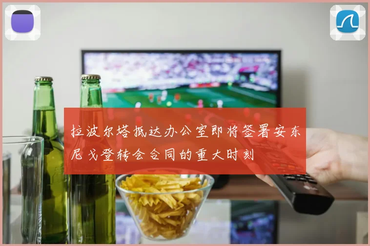 拉波尔塔抵达办公室即将签署安东尼戈登转会合同的重大时刻