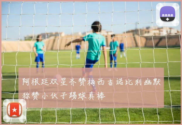 阿根廷双星齐赞梅西吉诺比利幽默称赞小伙子踢球真棒