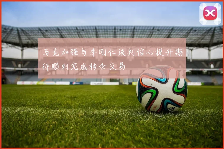 马竞加强与李刚仁谈判信心提升期待顺利完成转会交易