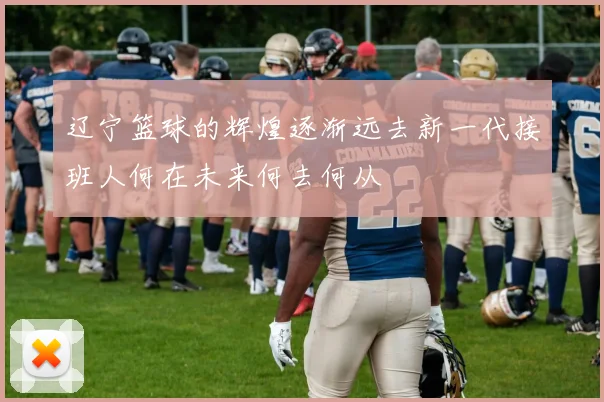 辽宁篮球的辉煌逐渐远去新一代接班人何在未来何去何从
