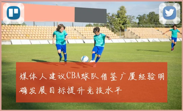 媒体人建议CBA球队借鉴广厦经验明确发展目标提升竞技水平
