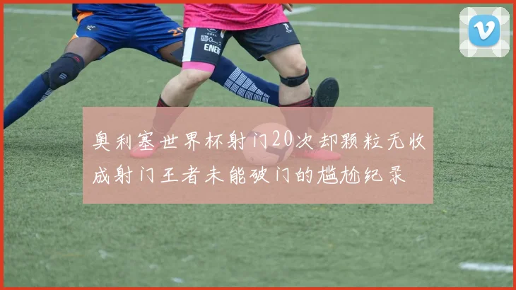 奥利塞世界杯射门20次却颗粒无收成射门王者未能破门的尴尬纪录