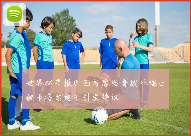 世界杯早报巴西与摩洛哥战平瑞士被卡塔尔绝平引发热议