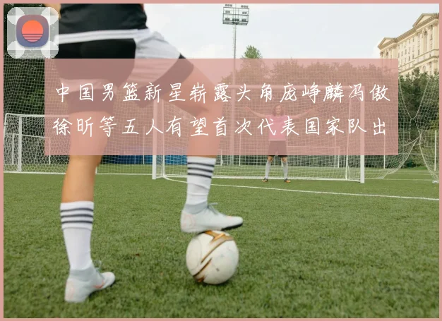 中国男篮新星崭露头角庞峥麟冯傲徐昕等五人有望首次代表国家队出战